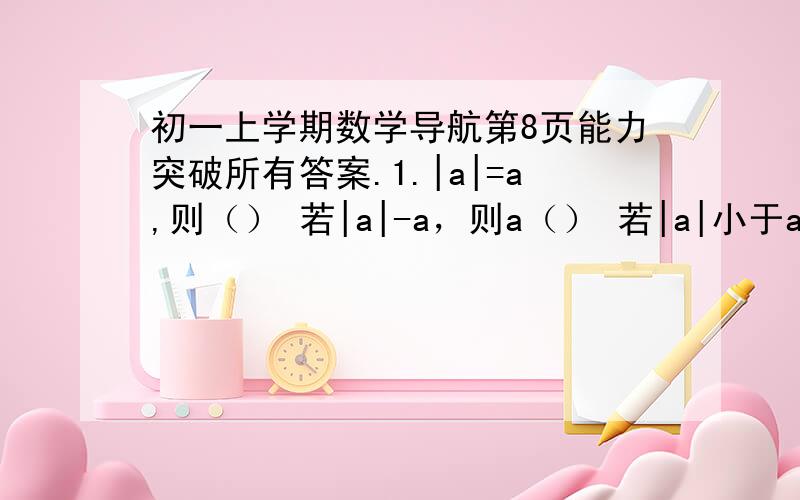 初一上学期数学导航第8页能力突破所有答案.1.|a|=a,则（） 若|a|-a，则a（） 若|a|小于a，则a（）2.若|3x-2|=5，则x=（） 已知|3x-1|=1-3x，则x的取值范围是（）3.|m-1|+3的最小值是（），此时m=（）4.