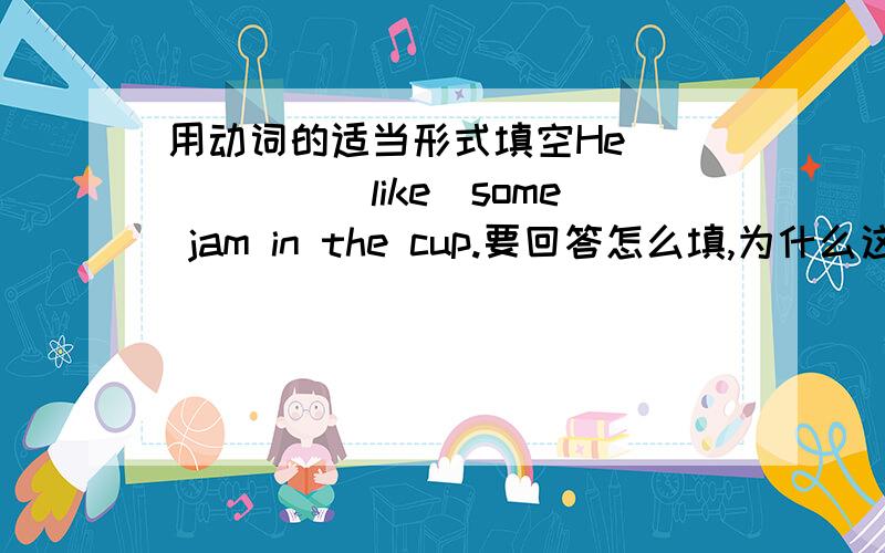 用动词的适当形式填空He______(like)some jam in the cup.要回答怎么填,为什么这样填?