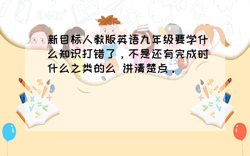 新目标人教版英语九年级要学什么知识打错了，不是还有完成时什么之类的么 讲清楚点。