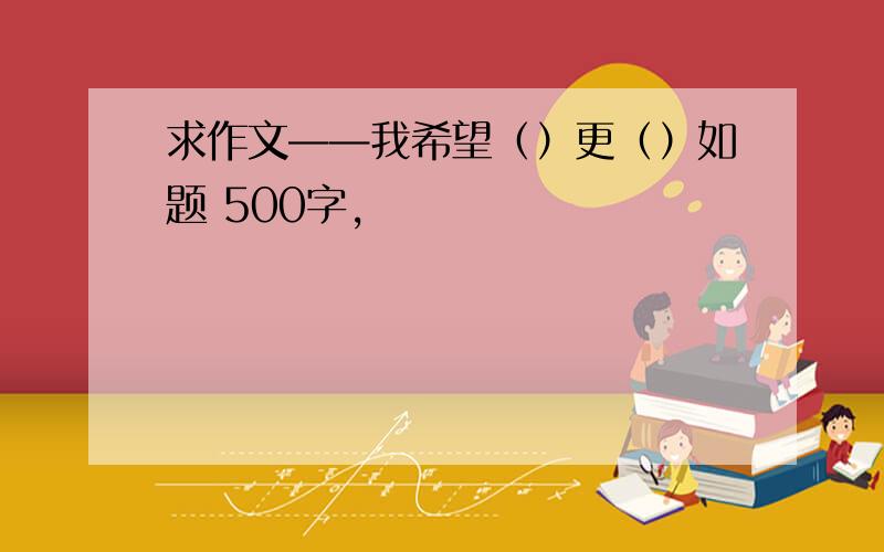 求作文——我希望（）更（）如题 500字,