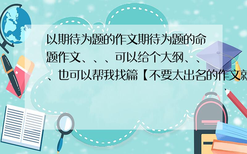 以期待为题的作文期待为题的命题作文、、、可以给个大纲、、、也可以帮我找篇【不要太出名的作文就行】、、、、、还可以给个片段也行 、、、、、、、、、、、、、、、、谢谢了