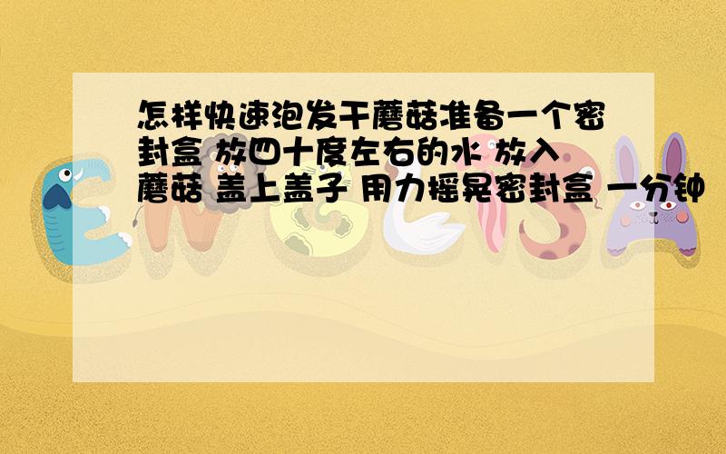 怎样快速泡发干蘑菇准备一个密封盒 放四十度左右的水 放入蘑菇 盖上盖子 用力摇晃密封盒 一分钟