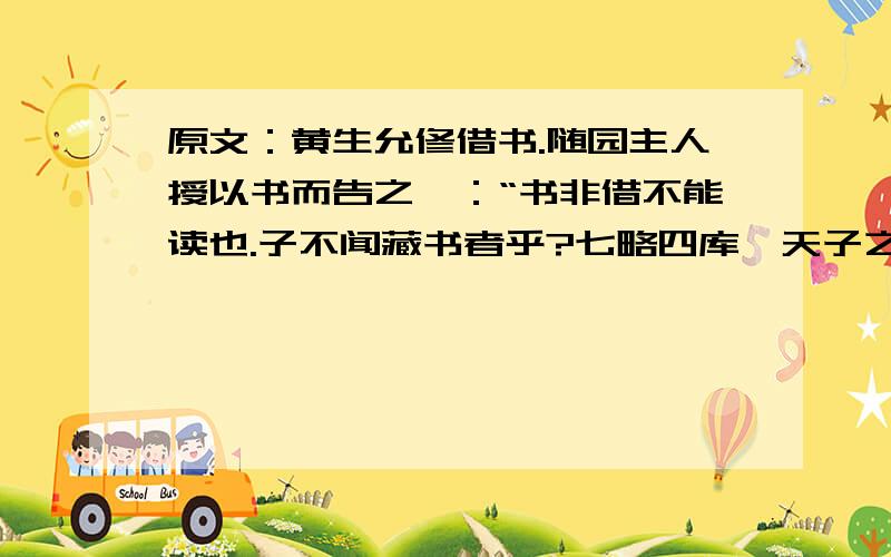 原文：黄生允修借书.随园主人授以书而告之曰：“书非借不能读也.子不闻藏书者乎?七略四库,天子之书,然天子读书者有几?汗牛塞屋,富贵家之书,然富贵人读书者有几?其他祖父积、子孙弃者