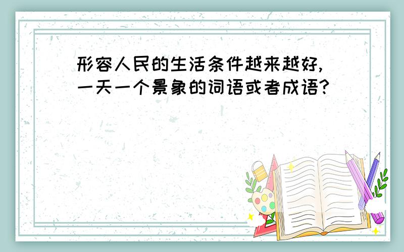 形容人民的生活条件越来越好,一天一个景象的词语或者成语?