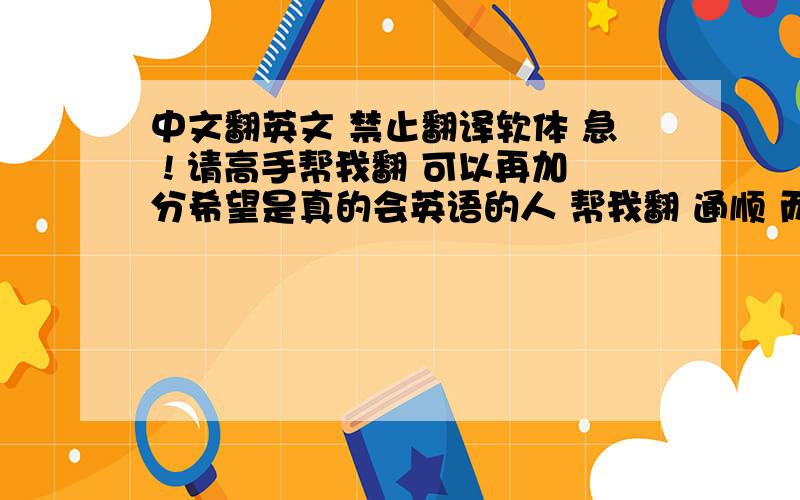 中文翻英文 禁止翻译软体 急 ! 请高手帮我翻 可以再加分希望是真的会英语的人 帮我翻 通顺 而且文法对的句子请会英文的帮我翻中文  绝对不要翻译软体  (因为是乱翻的句子 文法不通)尽量