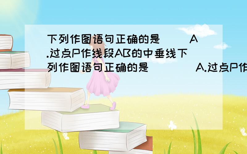 下列作图语句正确的是( )A.过点P作线段AB的中垂线下列作图语句正确的是（    ）A.过点P作线段AB的中垂线B.在线段AB的延长线上取一点C,使AB=BCC.过直线a,直线b外一点P作直线MN使MN∥a∥bD.过点P作