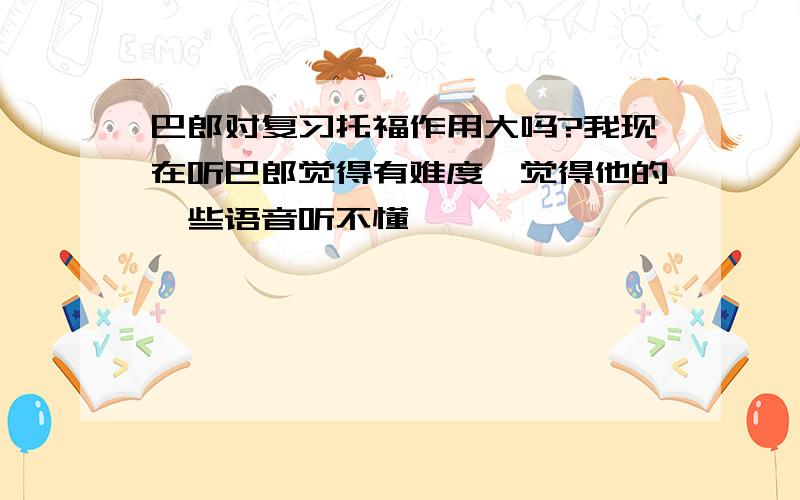 巴郎对复习托福作用大吗?我现在听巴郎觉得有难度,觉得他的一些语音听不懂