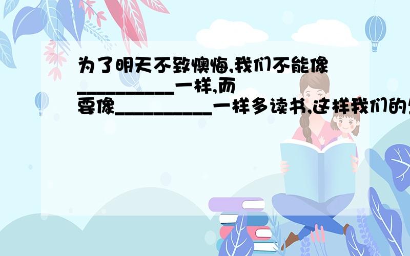 为了明天不致懊悔,我们不能像__________一样,而要像__________一样多读书,这样我们的生命才会发生奇迹26.读书在读书里面的26.读书在读书里面的练习