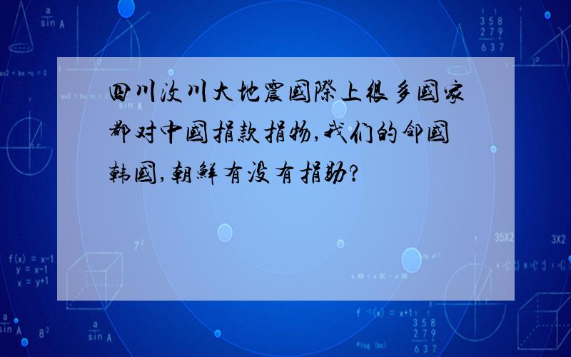 四川汶川大地震国际上很多国家都对中国捐款捐物,我们的邻国韩国,朝鲜有没有捐助?