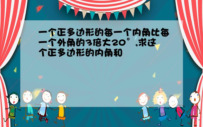 一个正多边形的每一个内角比每一个外角的3倍大20°,求这个正多边形的内角和