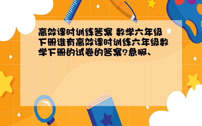 高效课时训练答案 数学六年级下册谁有高效课时训练六年级数学下册的试卷的答案?急啊、