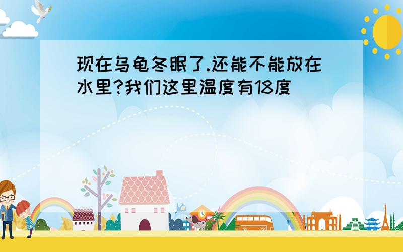 现在乌龟冬眠了.还能不能放在水里?我们这里温度有18度