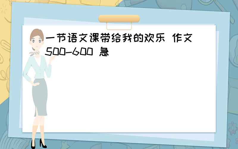 一节语文课带给我的欢乐 作文500-600 急