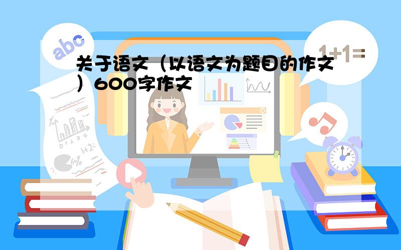 关于语文（以语文为题目的作文）600字作文