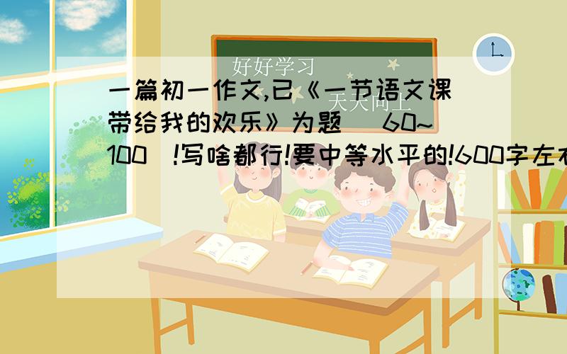 一篇初一作文,已《一节语文课带给我的欢乐》为题 （60~100）!写啥都行!要中等水平的!600字左右