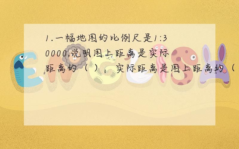 1.一幅地图的比例尺是1:30000,说明图上距离是实际距离的（ ）；实际距离是图上距离的（ ）倍；图上1CM表示实际距离的（ ）M.