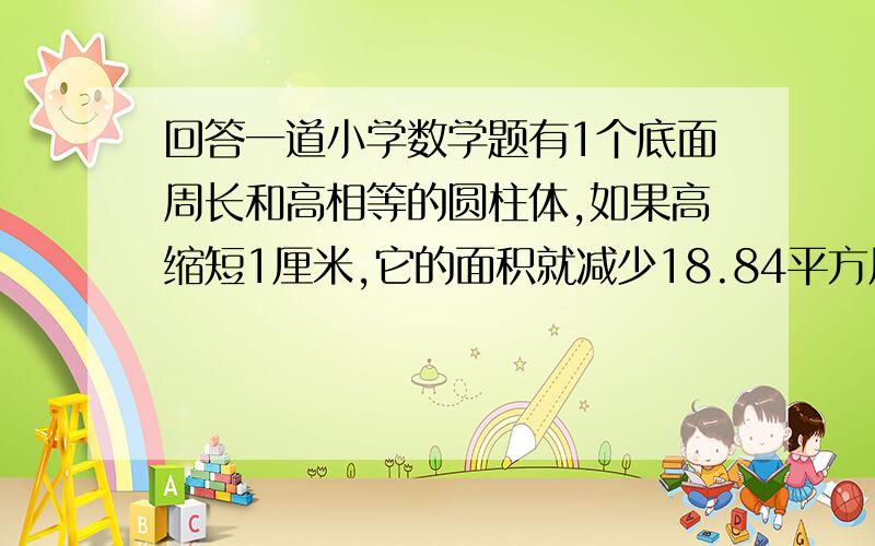 回答一道小学数学题有1个底面周长和高相等的圆柱体,如果高缩短1厘米,它的面积就减少18.84平方厘米,该圆柱体的体积是多少?写出过程