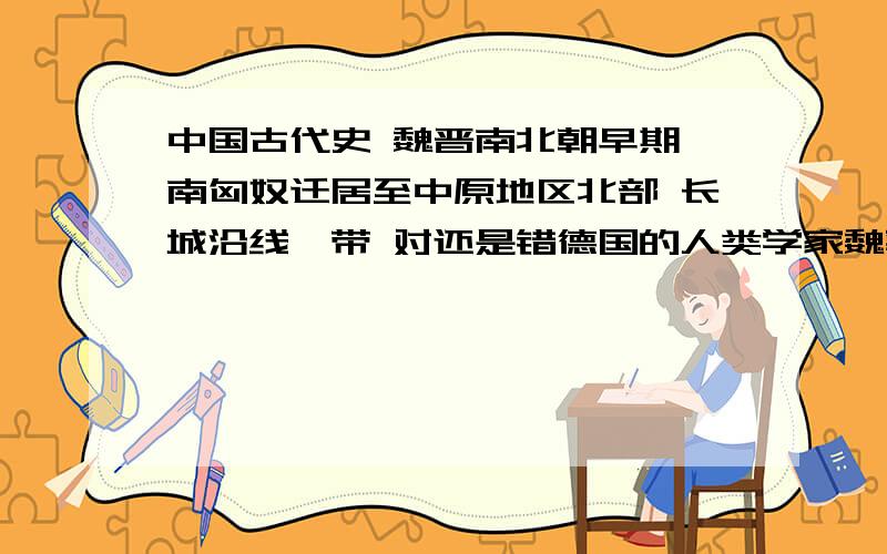 中国古代史 魏晋南北朝早期,南匈奴迁居至中原地区北部 长城沿线一带 对还是错德国的人类学家魏敦瑞认为山顶洞人来源与西方,而大部分的中国学者认为中国人有土著原始人发展而来 对还