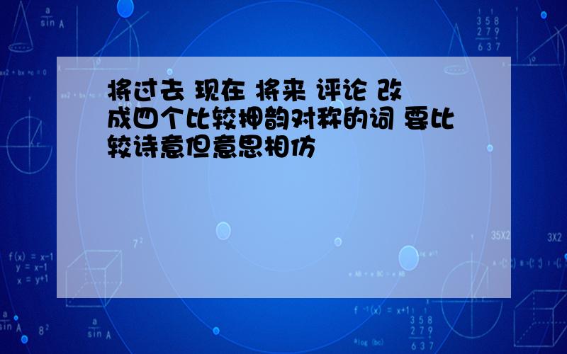 将过去 现在 将来 评论 改成四个比较押韵对称的词 要比较诗意但意思相仿