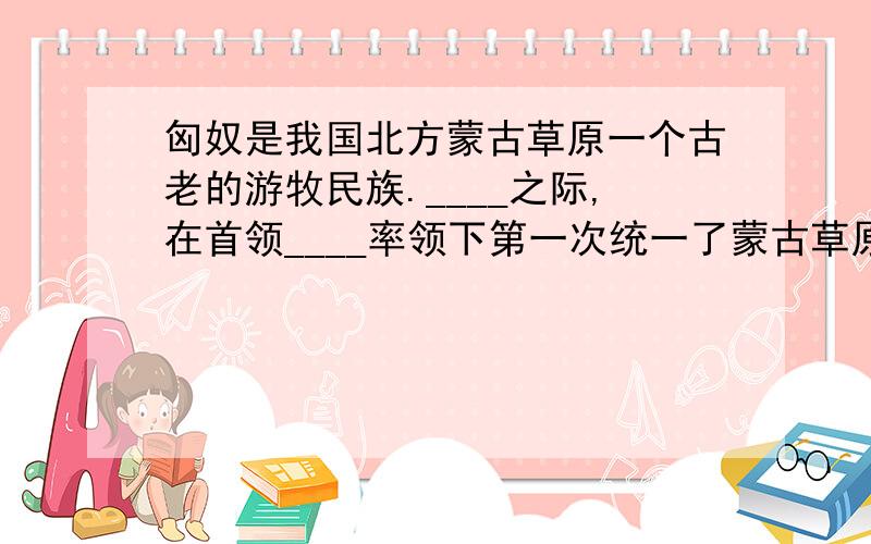 匈奴是我国北方蒙古草原一个古老的游牧民族.____之际,在首领____率领下第一次统一了蒙古草原,形成强大的国家.空出来的怎么填?求求各路大神惹