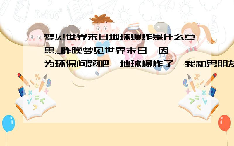 梦见世界末日地球爆炸是什么意思...昨晚梦见世界末日,因为环保问题吧,地球爆炸了,我和男朋友所在的一栋楼房随着土地也向宇宙飘走了,天空里什么极光之类都出现了,空气慢慢变冷,那种等