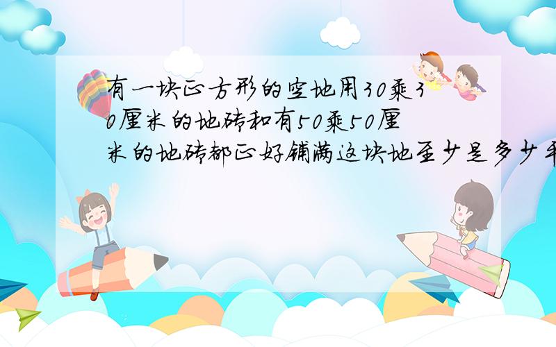 有一块正方形的空地用30乘30厘米的地砖和有50乘50厘米的地砖都正好铺满这块地至少是多少平方米