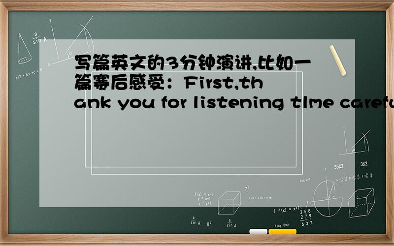 写篇英文的3分钟演讲,比如一篇赛后感受：First,thank you for listening tlme carefully.And I'm very happy to stand here,this is a good chance to show myself.或者关于友情的等等如果是关于友情的，最好是“什么是真