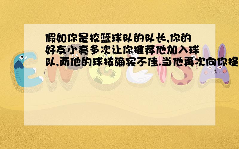 假如你是校篮球队的队长,你的好友小亮多次让你推荐他加入球队,而他的球技确实不佳.当他再次向你提出要求时,你将如何应对、