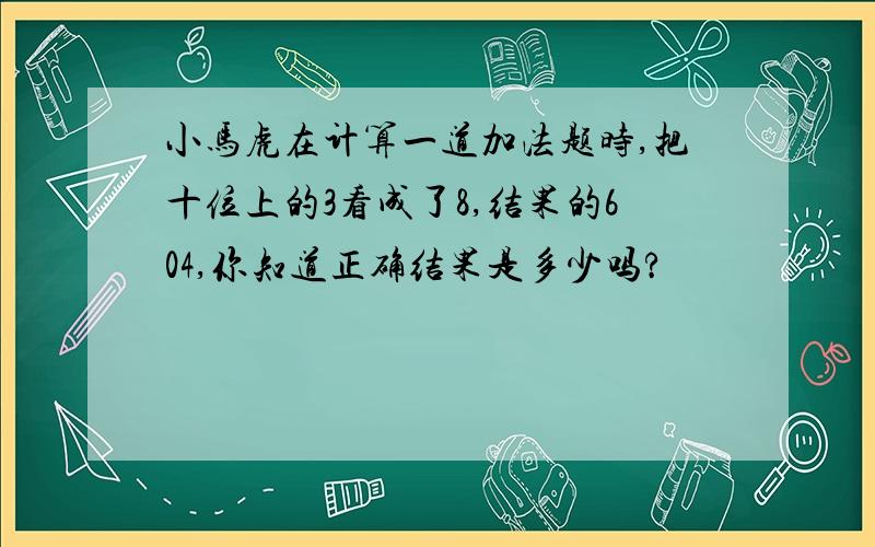 小马虎在计算一道加法题时,把十位上的3看成了8,结果的604,你知道正确结果是多少吗?