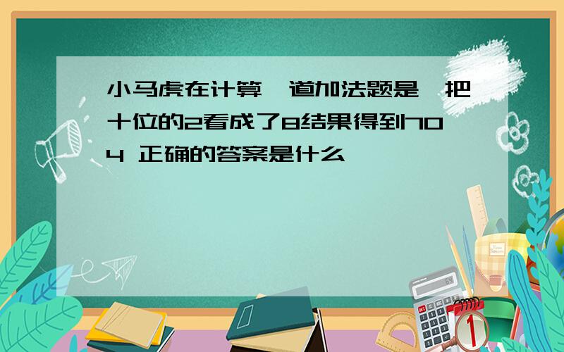 小马虎在计算一道加法题是,把十位的2看成了8结果得到704 正确的答案是什么