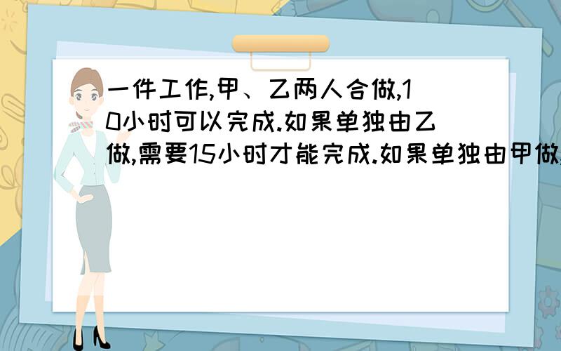 一件工作,甲、乙两人合做,10小时可以完成.如果单独由乙做,需要15小时才能完成.如果单独由甲做,需要多少小时完成?怎么想的，思路说下啦，不忒懂，老师怀疑就不好了。