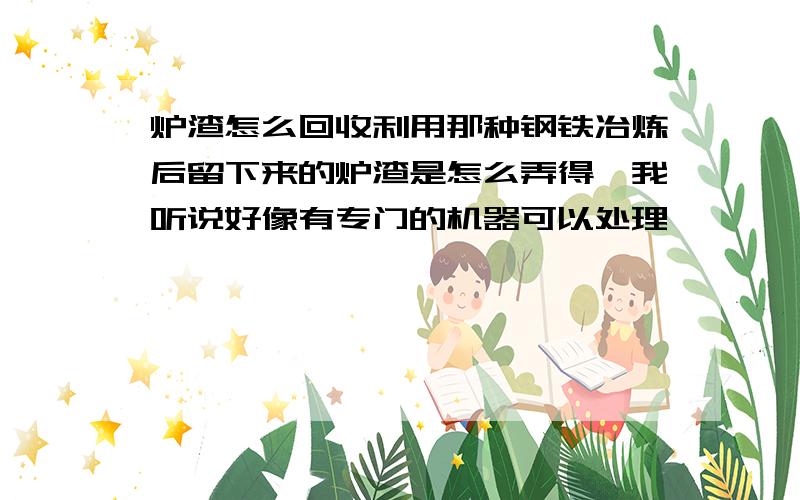 炉渣怎么回收利用那种钢铁冶炼后留下来的炉渣是怎么弄得,我听说好像有专门的机器可以处理