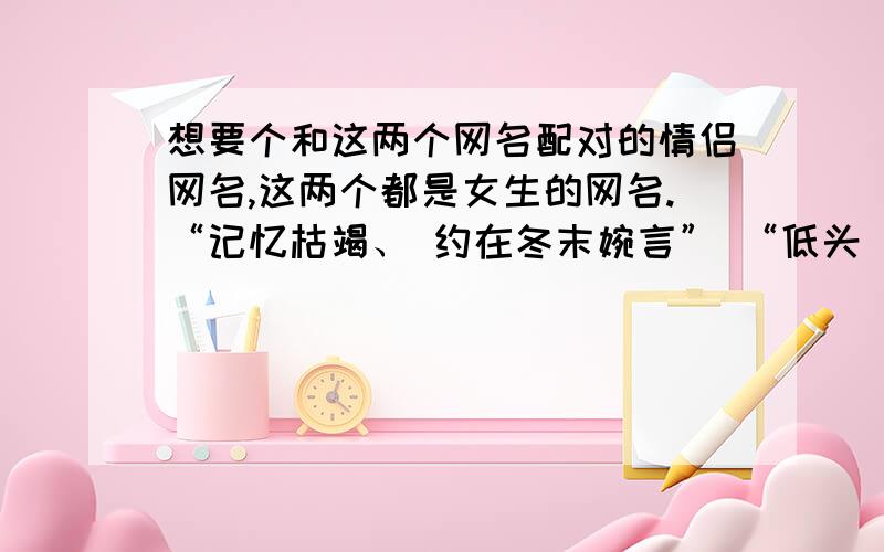 想要个和这两个网名配对的情侣网名,这两个都是女生的网名.“记忆枯竭、 约在冬末婉言” “低头\1\2浅笑”