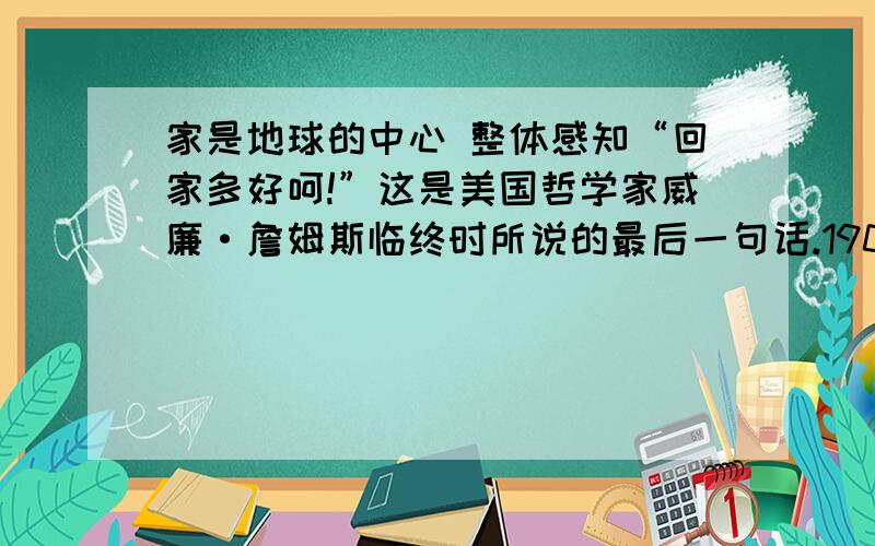 家是地球的中心 整体感知“回家多好呵!”这是美国哲学家威廉·詹姆斯临终时所说的最后一句话.1907年,威廉辞去了哈佛大学的教职,开始了他计划中的欧洲之旅.所到之处,都会有“欢迎伟大的