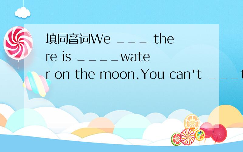 填同音词We ___ there is ____water on the moon.You can't ___the birds ____.They ____uniforms every day.____are ours?