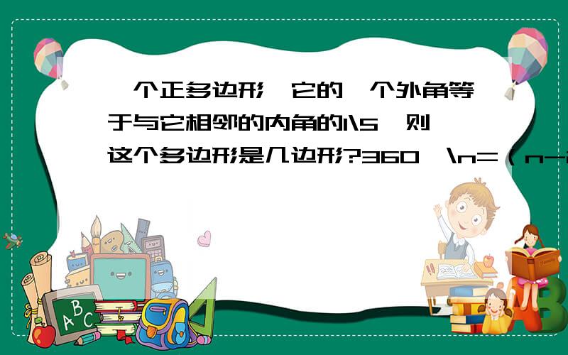 一个正多边形,它的一个外角等于与它相邻的内角的1\5,则这个多边形是几边形?360°\n=（n-2)*180\n×1\5.式子这么列对吗?我怎么算不出来的.