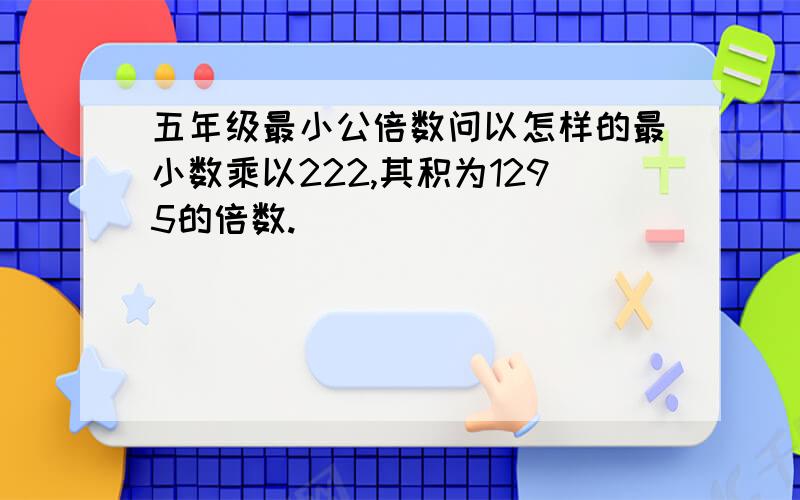 五年级最小公倍数问以怎样的最小数乘以222,其积为1295的倍数.