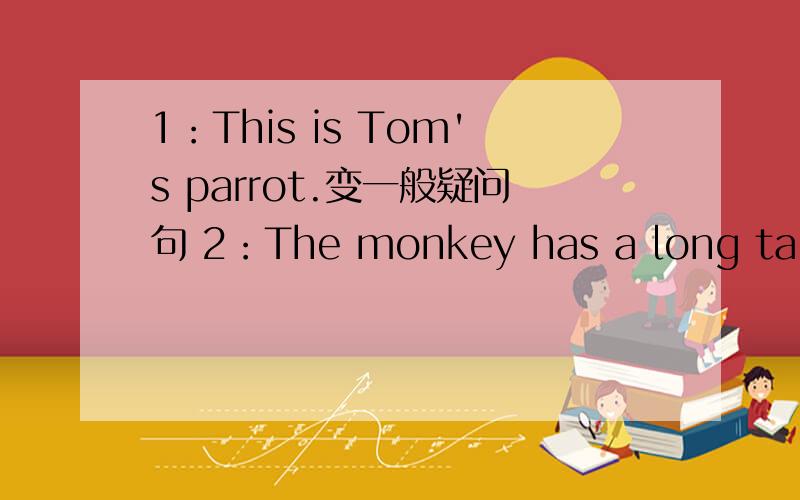 1：This is Tom's parrot.变一般疑问句 2：The monkey has a long tail.改为一般疑问句并做否定回答.3：We have a big classroom.改为一般疑问句 4：It has short ears and brown eyes.改为一般疑问句并作否定回答.5：They