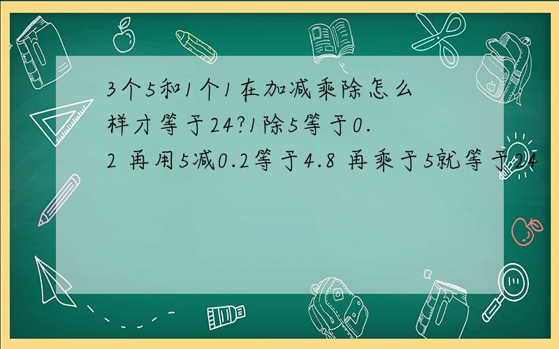 3个5和1个1在加减乘除怎么样才等于24?1除5等于0.2 再用5减0.2等于4.8 再乘于5就等于24