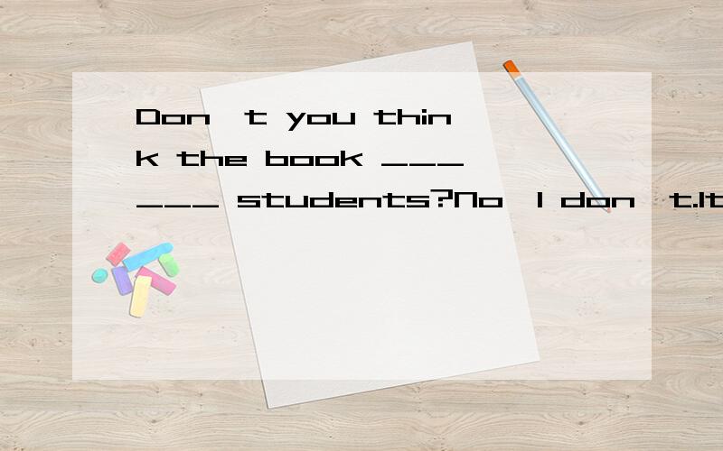 Don't you think the book ______ students?No,I don't.It's not a good book.I ______ disagree with you.A.is harmful to,luckilyB.is good to,probablyC.is suitable for,completelyD.is harmless to,normally