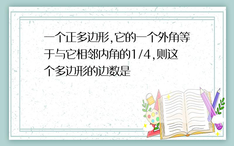 一个正多边形,它的一个外角等于与它相邻内角的1/4,则这个多边形的边数是