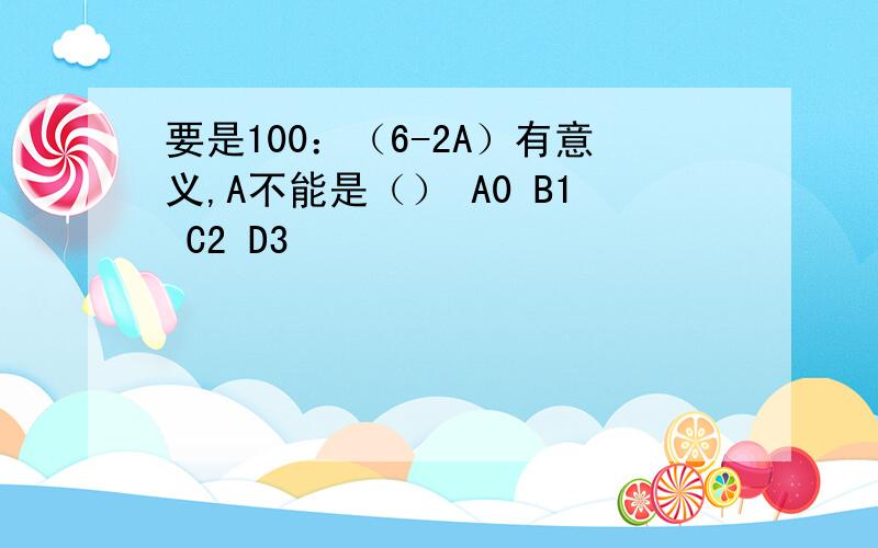 要是100：（6-2A）有意义,A不能是（） A0 B1 C2 D3