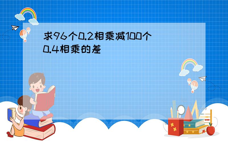 求96个0.2相乘减100个0.4相乘的差