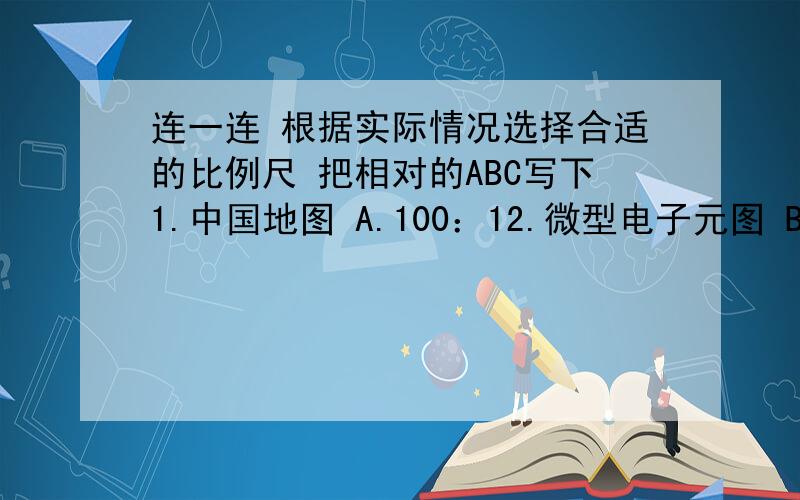 连一连 根据实际情况选择合适的比例尺 把相对的ABC写下1.中国地图 A.100：12.微型电子元图 B.1:10003.学校平面图 C.1：6000000