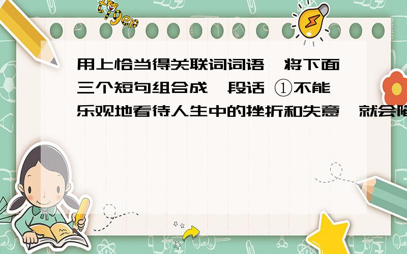 用上恰当得关联词词语,将下面三个短句组合成一段话 ①不能乐观地看待人生中的挫折和失意,就会陷入迷茫②③要想成就一番事业,必须拥有一份对人生的乐观态度.句序合理，语意贯通；可