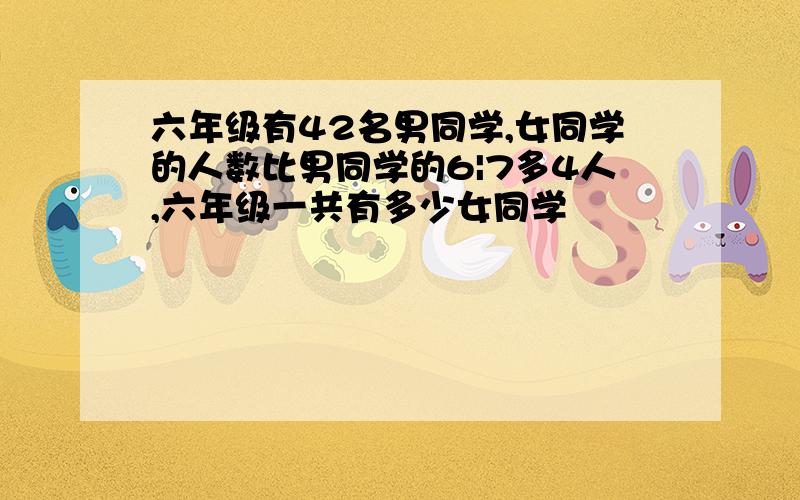 六年级有42名男同学,女同学的人数比男同学的6|7多4人,六年级一共有多少女同学