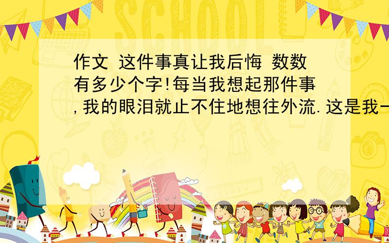 作文 这件事真让我后悔 数数有多少个字!每当我想起那件事,我的眼泪就止不住地想往外流.这是我一辈子都忘不了的事情,因为我做错了一件事,我却无法补救.记得那一年,奶奶来到了我们家,那