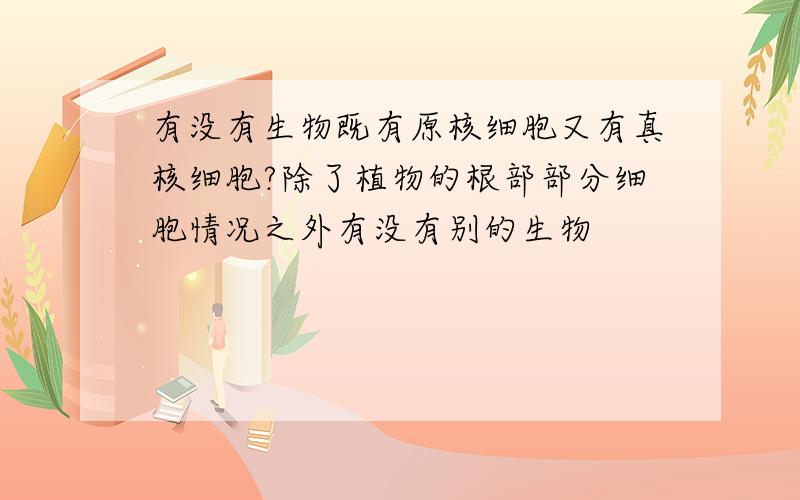 有没有生物既有原核细胞又有真核细胞?除了植物的根部部分细胞情况之外有没有别的生物