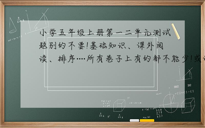 小学五年级上册第一二单元测试题别的不要!基础知识、课外阅读、排序····所有卷子上有的都不能少!或许要求苛刻了一点,但希望大家可以体谅.作为一个马上到初中的人来说,要知道这多紧