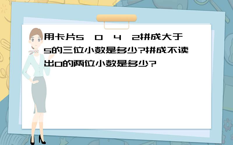 用卡片5,0,4,2拼成大于5的三位小数是多少?拼成不读出0的两位小数是多少?